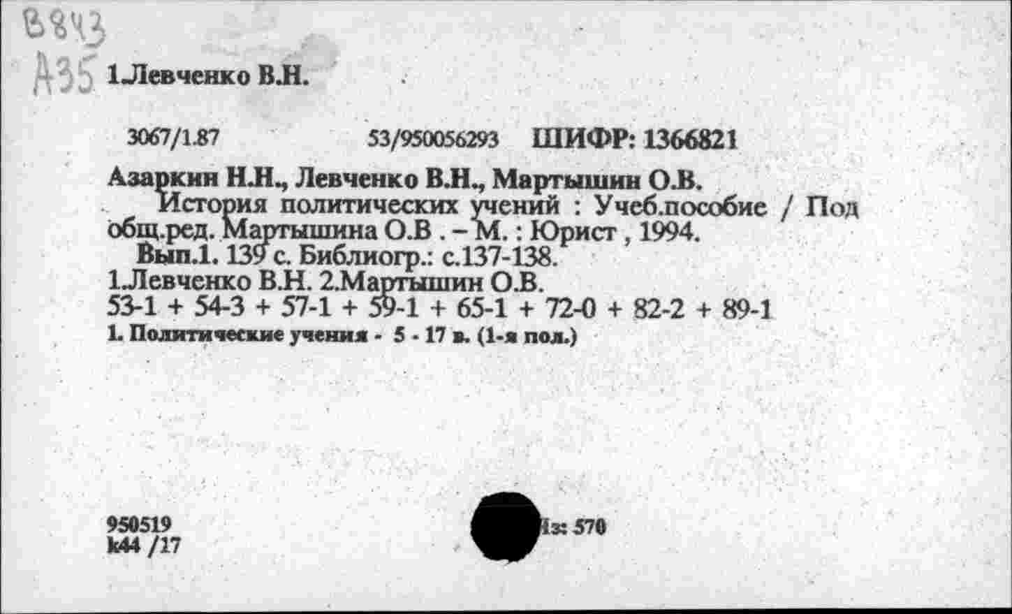 ﻿шз
1Левченко ВЛ.
3067/1.87	53/950056293 ШИФР: 1366821
Азаркин Н.НМ Левченко В.Н., Мартышки О.В.
История политических учений : Учеб.пособие / Под общ.ред. Мартышина О.В . - М.: Юрист, 1994.
Вып.1.139 с. Библиогр.: с.137-138.
1 Левченко В.Н. 2.Мартышин О.В.
53-1 + 54-3 + 57-1 + 59-1 + 65-1 + 72-0 + 82-2 + 89-1
1. Политические учения - 5 • 17 в. (1-я пол.)
950519
[к 570
к44/17